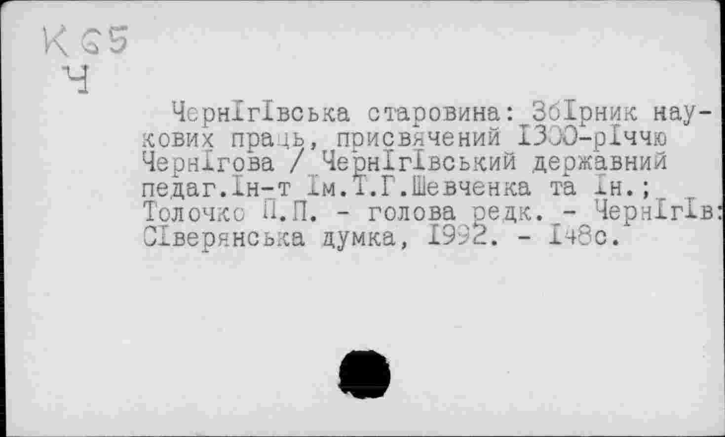 ﻿Чернігівська старовина: Збірник наукових праць, присвячений ІЗОО-рІччю Чернігова / Чернігівський державний педаг.Ін-т їм.і.Г.Шевченка та Ін.;
Тол очко П.П. - голова редк.Чернігів Сіверянська думка, 1992. - 148с.